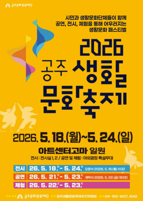 시민과 생활문화단체들이 함께
공연, 전시, 체험을 통해 어우러지는
생활문화 페스티벌

2026
공주 생활문화 축제

2026. 5. 18.(월) ~ 5. 24.(일)
아트센터고마 일원
전시 : 전시실 1, 2 / 공연 및 체험 : 야외광장 특설무대

전시 26. 5. 18.(월) - 5. 24.(일)
오픈식 2026. 5. 18.(월) 11:00

공연 26. 5. 21.(목) - 5. 23.(토)
개막식 2026. 5. 22.(금) 19:00

체험 26. 5. 22.(금) - 5. 23.(토)

주최주관 공주문화관광재단
운영 공주생활문화축제추진위원회
문의 041-852-6037, 6042