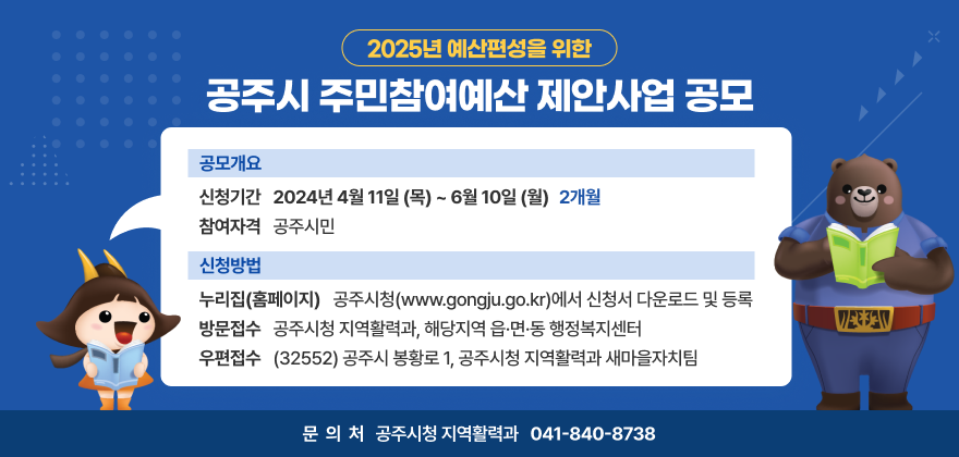 2025년 예산편성을 위한 공주시 주민참여예산 제안사업 공모
공모개요
- 신청기간 : 2024년 4월 11일(목) ~ 6월 10일(월) (2개월)
- 참여자격 : 공주시민
신청방법
- 누리집(홈페이지) : 공주시청(www.gongju.go.kr)에서 신청서 다운로드 및 등록
- 방문접수 : 공주시청 지역활력과, 해당지역 읍·면·동 행정복지센터
- 우편접수 : (32552) 공주시 봉황로 1, 공주시청 지역활력과 새마을자치팀
문의처 : 공주시청 지역활력과 041-840-8738