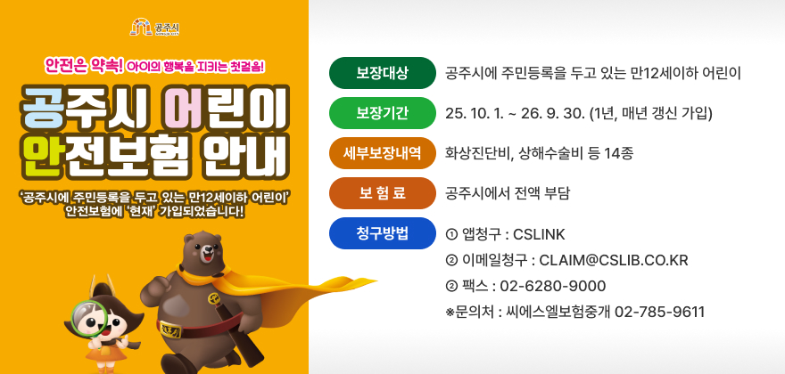 공주시 어린이 안전보험 시행
○ (보장대상) 공주시에 주민등록을 두고 있는 만12세이하 어린이
○ (보장기간) 25.10.1 ~ 26.9.30 (1년, 매년 갱신 가입)
○ (세부보장내역) 화상진단비, 상해수술비 등 14종
○ (보 험 료) 공주시에서 전액 부담
○ (청구방법)
① 앱청구 : CSLINK
② 이메일청구 : CLAIM@CSLIB.CO.KR
② 팩스 : 02-6280-9000 ※문의처 : 씨에스엘보험중개 02-785-9611