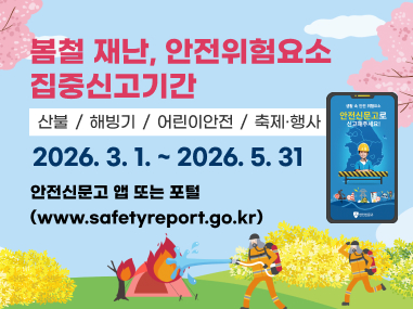 봄철 재난, 안전위험요소 집중신고기간
산불 / 해빙기 / 어린이안전 / 축제·행사
2026. 3. 1. ~ 2026. 5. 31
안전신문고 앱 또는 포털 (www.safetyreport.go.kr)
