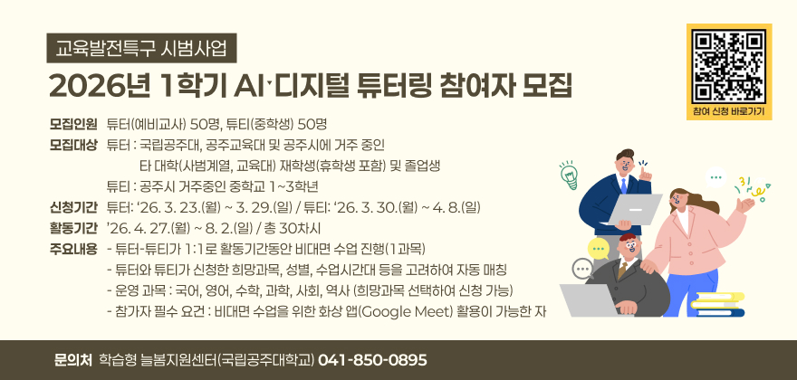 (교육발전특구 시범사업) 2026년 1학기 AIˑ디지털 튜터링 참여자 모집

∘모집인원 : 튜터(예비교사) 50명, 튜티(중학생) 50명
∘모집대상
- 튜터 : 국립공주대, 공주교육대 및 공주시에 거주 중인 타 대학(사범계열, 교육대) 재학생(휴학생 포함) 및 졸업생
- 튜티 : 공주시 거주중인 중학교 1~3학년
∘신청기간
- 튜터: ‘26. 3. 23.(월) ~ 3. 29.(일)
- 튜티: ‘26. 3. 30.(월) ~ 4. 8.(일)
∘활동기간 : ’26. 4. 27.(월) ~ 8. 2.(일) / 총 30차시
∘주요내용
- 튜터-튜티가 1:1로 활동기간동안 비대면 수업 진행(1과목)
- 튜터와 튜티가 신청한 희망과목, 성별, 수업시간대 등을 고려하여 자동 매칭
- 운영 과목 : 국어, 영어, 수학, 과학, 사회, 역사 (희망과목 선택하여 신청 가능)
- 참가자 필수 요건 : 비대면 수업을 위한 화상 앱(Google Meet) 활용이 가능한 자
∘문의처 : 학습형 늘봄지원센터(국립공주대학교) 041-850-0895