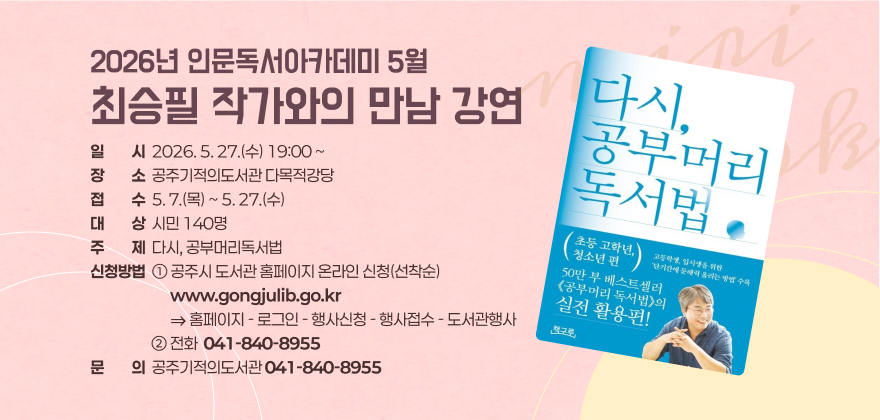 2026년 인문독서아카데미 5월
최승필 작가와의 만남 강연
일일시시  2026. 5. 27.(수) 19:00 ~ 장장소소  공주기적의도서관 다목적강당 접접수수  5. 7.(목) ~ 5. 27.(수) 대대상상  시민 140명 주주제제  다시, 공부머리독서법 신청방법  ① 공주시 도서관 홈페이지 온라인 신청(선착순)
                         www.gongjulib.go.kr                          ⇒ 홈페이지 - 로그인 - 행사신청 - 행사접수 - 도서관행사                    ② 전화  041-840-8955 문문의의  공주기적의도서관 041-840-8955