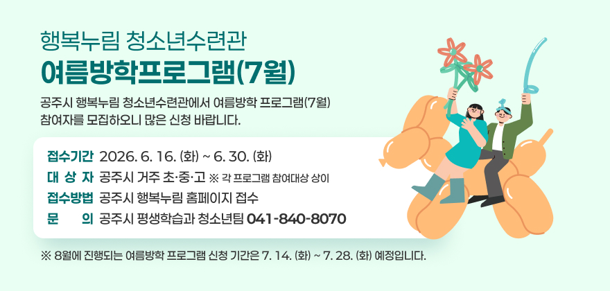 행복누림 청소년수련관
여름방학프로그램(7월)
공주시 행복누림 청소년수련관에서 여름방학 프로그램(7월)
참여자를 모집하오니 많은 신청 바랍니다.
접수기간  2026. 6. 16. (화) ~ 6. 30. (화) 대  상  자  공주시 거주 초·중·고 ※ 각 프로그램 참여대상 상이 접수방법  공주시 행복누림 홈페이지 접수 문문의의  공주시 평생학습과 청소년팀 041-840-8070
※ 8월에 진행되는 여름방학 프로그램 신청 기간은 7. 14. (화) ~ 7. 28. (화) 예정입니다.