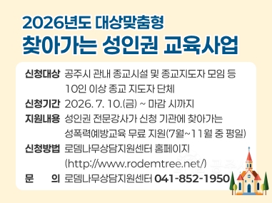 2026년도 대상맞춤형 찾아가는 성인권 교육사업
신청대상  공주시 관내 종교시설 및 종교지도자 모임 등
                  10인 이상 종교 지도자 단체 신청기간  2026. 7. 10.(금) ~ 마감 시까지
지원내용  성인권 전문강사가 신청 기관에 찾아가는 성폭력예방교육 무료 지원(7월~11월 중 평일) 
신청방법  로뎀나무상담지원센터 홈페이지
                  (http://www.rodemtree.net/)
문의  로뎀나무상담지원센터 041-852-1950