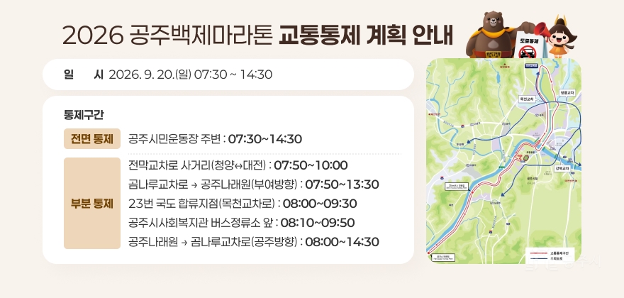 2026 공주백제마라톤 교통통제
□ 교통통제 계획
○ 일 시 : 2026. 9. 20.(일) 07:30 ~ 14:30
○ 통제구간
-전면 통제 공주시민운동장 주변 : 07:30~14:30
-부분 통제 전막교차로 사거리(청양↔대전) : 07:50~10:00
곰나루교차로 → 공주나래원(부여방향) : 07:50~13:30
23번 국도 합류지점(목천교차로) : 08:00~09:30
공주시사회복지관 버스정류소 앞 : 08:10~09:50
공주나래원 → 곰나루교차로(공주방향) : 08:00~14:30