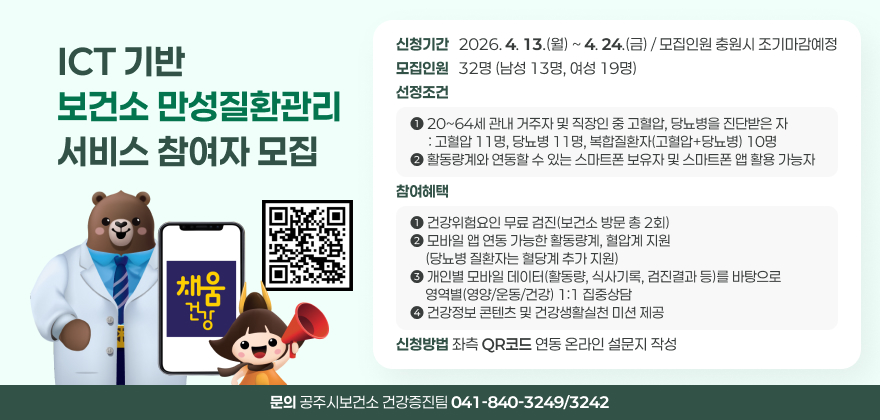 ICT 기반 보건소 만성질환관리 서비스 참여자 모집
신청기간 : 2026. 4. 13.(월) ~ 4. 24.(금) / 모집인원 충원시 조기마감예정
모집인원 : 32명(남성 13명, 여성 19명)
선정조건
1. 20~64세 관내 거주자 및 직장인 중 고혈압, 당뇨병을 진단받은 자: 고혈압 11명, 당뇨병 11명, 복합질환자(고혈압+당뇨병) 10명
2. 활동량계와 연동할 수 있는 스마트폰 보유자 및 스마트폰 앱 활용 가능자
참여혜택
1. 건강위험요인 무료 검진(보건소 방문 총 2회)
2. 모바일 앱 연동 가능한 활동량계, 혈압계 지원(당뇨병 질환자는 혈당계 추가 지원)
3. 개인별 모바일 데이터(활동량, 식사기록, 검진결과 등)를 바탕으로 영역별(영양/운동/건강) 1:1 집중상담
4. 건강정보 콘텐츠 및 건강생활실천 미션 제공
신청방법 : 좌측QR코드 연동 온라인 설문지 작성
문의 : 공주시보건소 건강증진팀 041-840-3249/3242
QR코드링크 : https://m.site.naver.com/25afi